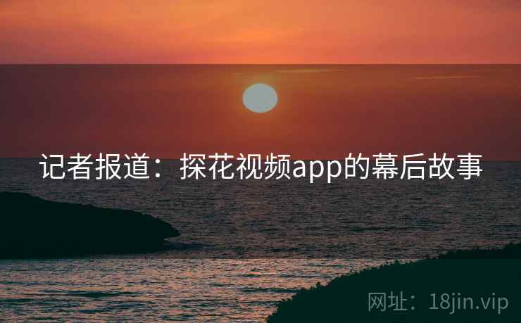 记者报道：探花视频app的幕后故事