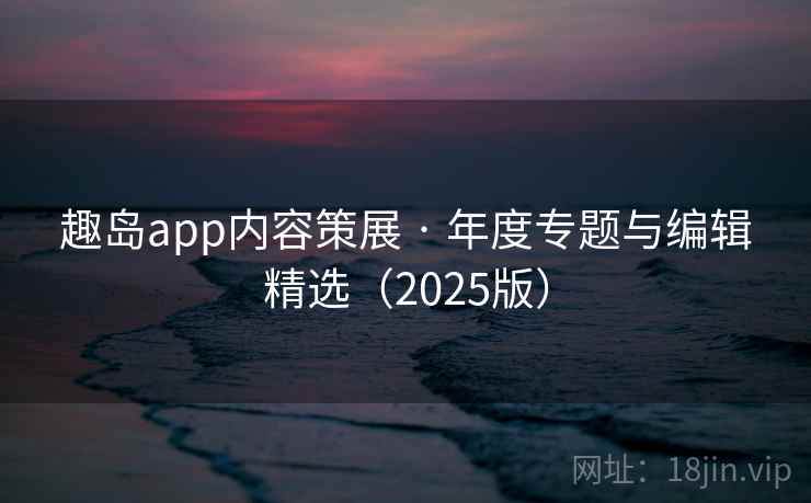 趣岛app内容策展 · 年度专题与编辑精选（2025版）