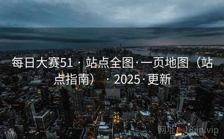 每日大赛51 · 站点全图·一页地图（站点指南） · 2025·更新